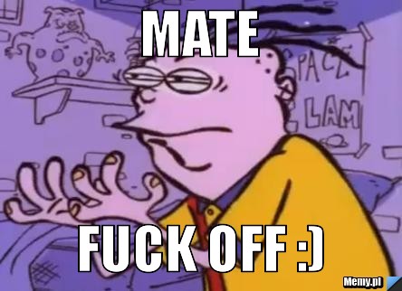 Mate fuck off :) 