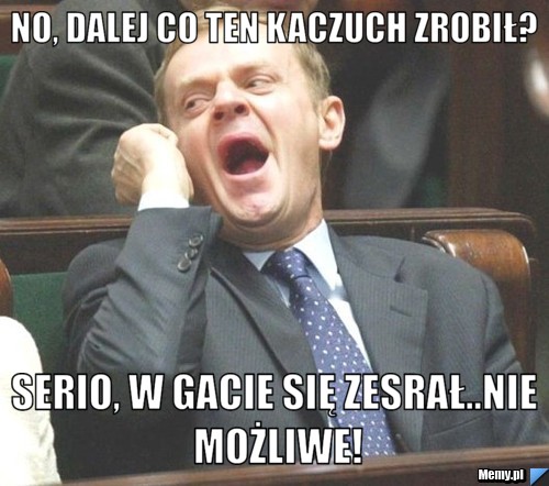 No, dalej co ten Kaczuch zrobił? Serio, w gacie się zesrał..nie możliwe!