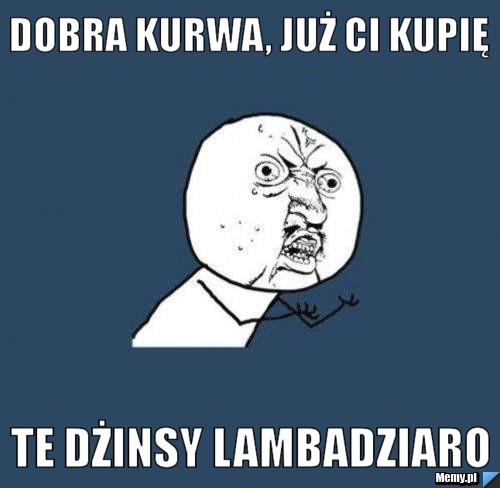 Dobra kurwa, już ci kupię te dżinsy lambadziaro