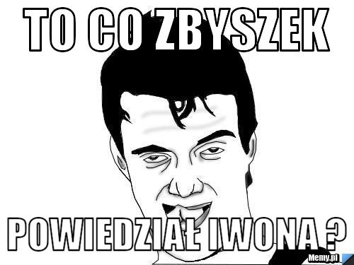 To co zbyszek powiedział iwona ?