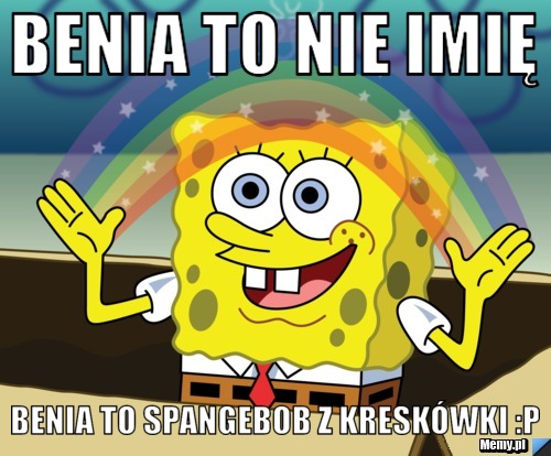 Benia to nie imię Benia to Spangebob z kreskówki :P