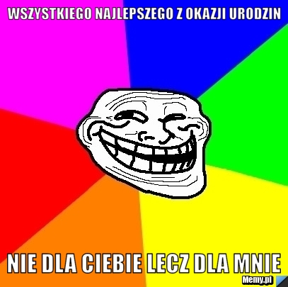 Wszystkiego najlepszego z okazji urodzin nie dla Ciebie lecz dla mnie