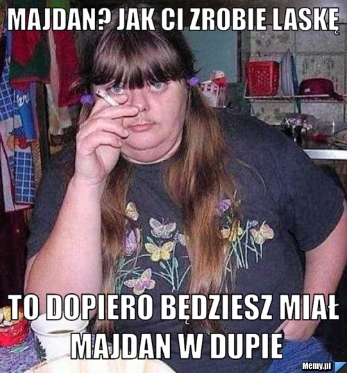 Majdan? jak ci zrobie laskę  to dopiero będziesz miał majdan w dupie