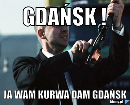 GDańsk !  Ja wam kurwa dam GDAŃSK 