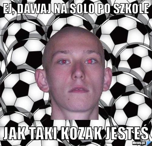 EJ, DAWAJ NA SOLO PO SZKOLE JAK TAKI KOZAK JESTEŚ