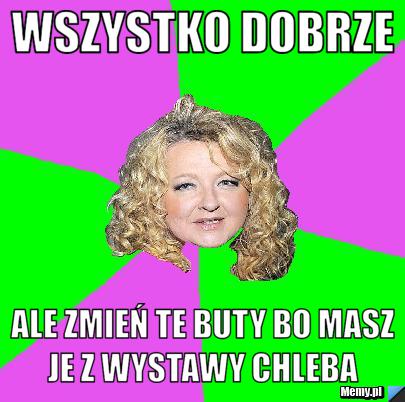Wszystko Dobrze Ale zmień te buty bo masz je z wystawy chleba 