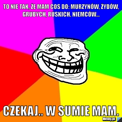 To nie tak, że mam cos do: murzynów, żydów, grubych, ruskich, niemców...  Czekaj.. W sumie mam.