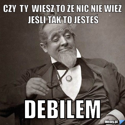 Czy  ty  wiesz to że nic nie wież  jeśli tak to jesteś  debilem