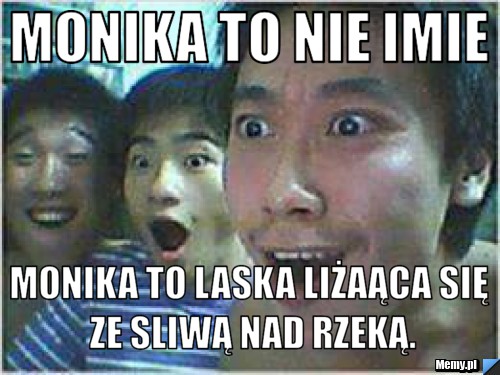 Monika to nie imie Monika to laska liżaąca się ze sliwą nad rzeką.