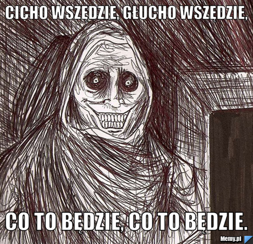 Cicho wszędzie, głucho wszędzie, co to będzie, co to będzie.