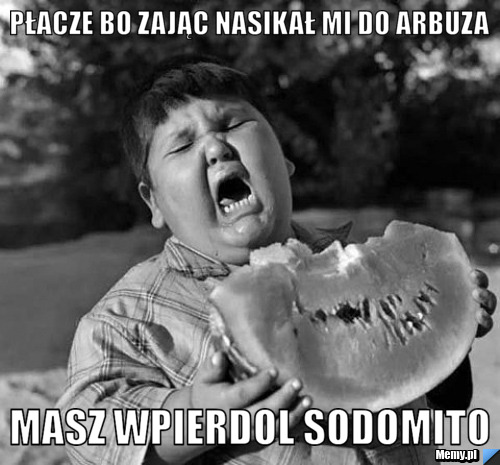 Płacze bo zając nasikał mi do arbuza masz wpierdol sodomito