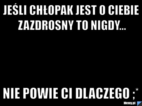 Jeśli Chłopak jest o ciebie zazdrosny to nigdy... Nie powie ci dlaczego ;*