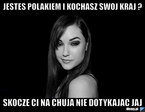 Jestes polakiem i kochasz swoj kraj ? skocze ci na chuja nie dotykajac jaj