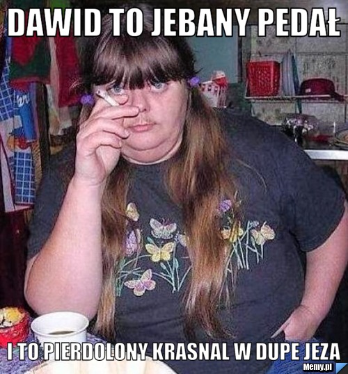 Dawid to jebany pedał  i to pierdolony krasnal w dupe jeza 