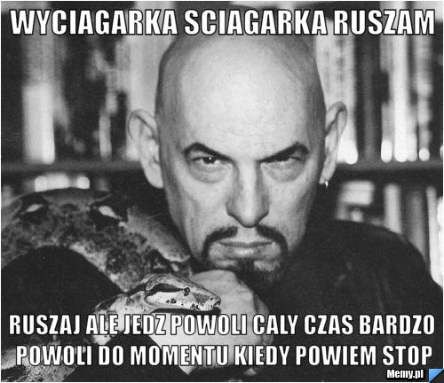 Wyciagarka sciagarka ruszam ruszaj ale jedz powoli caly czas bardzo powoli do momentu kiedy powiem stop
