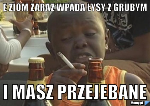 E ziom zaraz wpada łysy z grubym  i masz przejebane