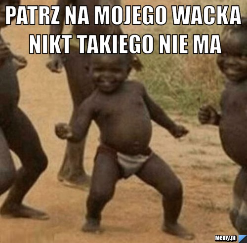 Patrz na mojego wacka nikt takiego nie ma 