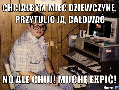 Chciałbym mieć dziewczynę, przytulić ją, całować no ale chuj! muchę expić!