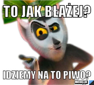 TO JAK BŁAŻEJ? IDZIEMY NA TO PIWO?