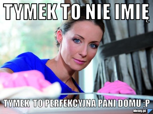 Tymek To nie imię  Tymek  to perfekcyjna pani domu ;p