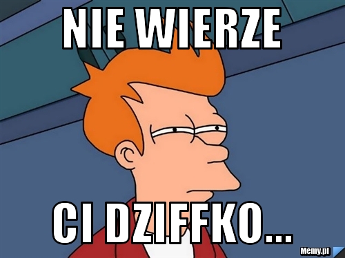 Nie wierze  ci dziffko...