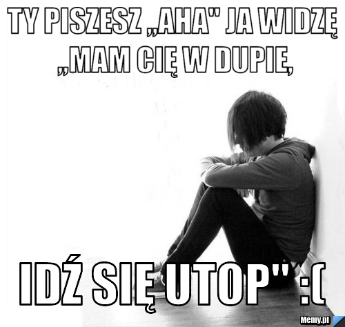 Ty piszesz ,,aha" ja widzę ,,mam Cię w dupie, idź się utop" :( 