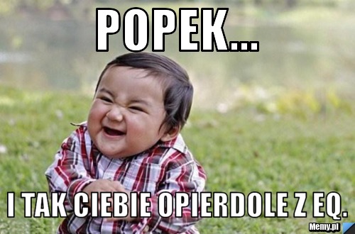 Popek... I tak Ciebie opierdole z eq.