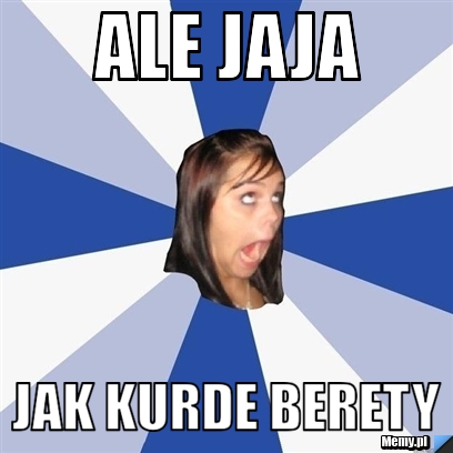 Ale jaja jak kurde berety