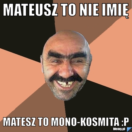 Mateusz to nie imię  Matesz to Mono-kosmita :p 