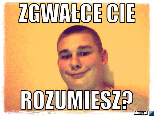Zgwałce cie rozumiesz?