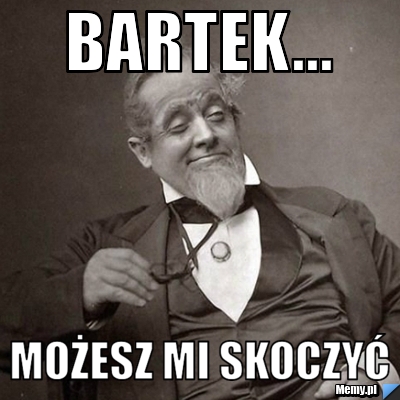 Bartek... Możesz mi skoczyć 