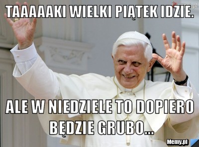 Taaaaaki Wielki Piątek idzie. Ale w niedziele to dopiero będzie grubo...