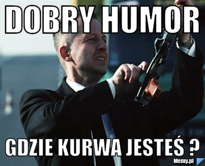 Dobry humor gdzie kurwa jesteś ?