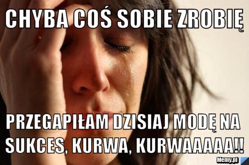 Chyba coś sobie zrobię przegapiłam dzisiaj modę na sukces, kurwa, kurwaaaaa!!