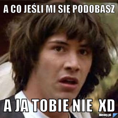 A co jeśli mi się podobasz A ja tobie nie  xD 