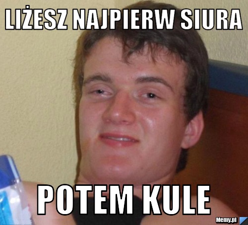 Liżesz najpierw siura Potem kule