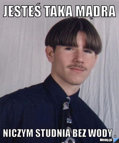 Jesteś taka mądra  niczym studnia bez wody .