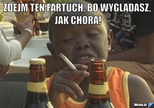 Zdejm ten fartuch, bo wyglądasz, jak chora! 