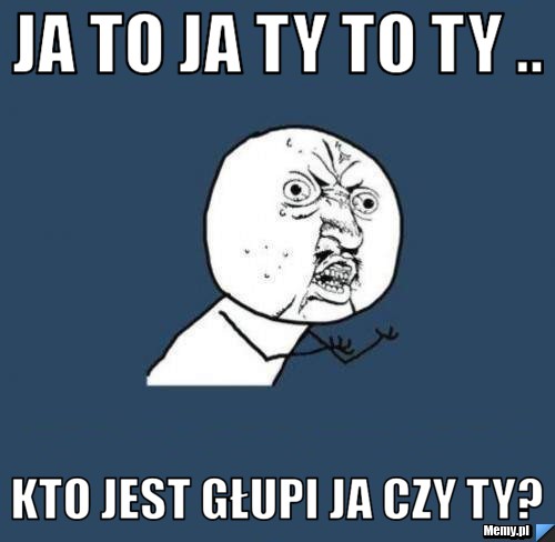 Ja to ja ty to ty .. Kto jest głupi ja czy ty? 