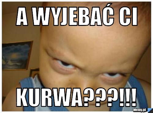 A wyjebać ci Kurwa???!!!