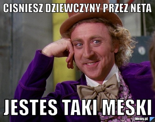 Cisniesz dziewczyny przez neta jestes taki meski