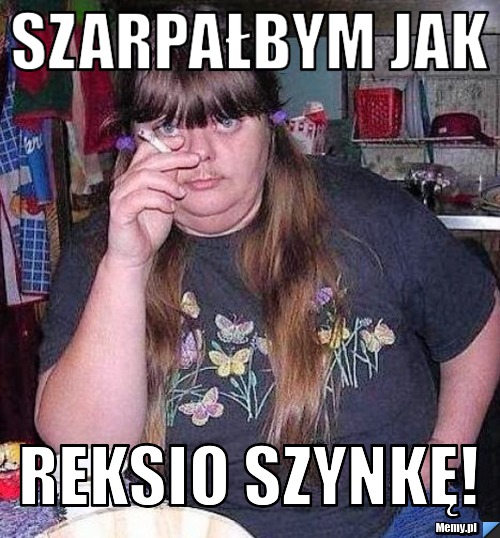 Szarpałbym jak Reksio szynkę! 