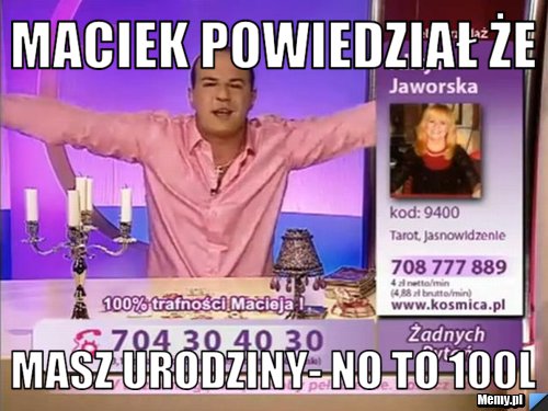 Maciek powiedział że masz urodziny- no to 100L