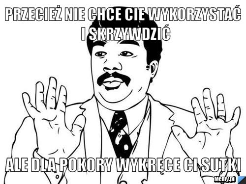 Przecież nie chce cie wykorzystać  i skrzywdzić ale dla pokory wykręce ci sutki 