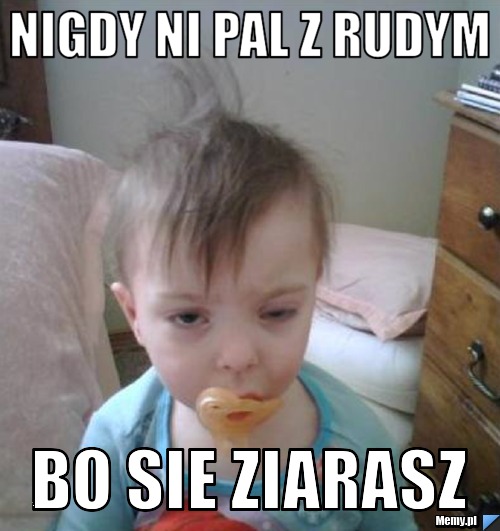 Nigdy ni pal z rudym bo sie ziarasz