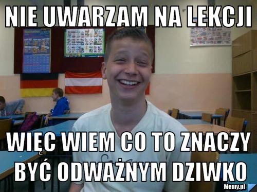 Nie uwarzam na lekcji więc wiem co to znaczy być odważnym dziwko