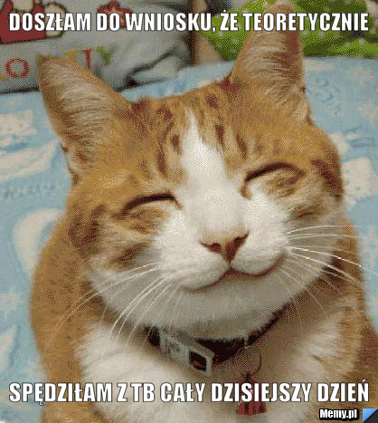 Doszłam do wniosku, że teoretycznie spędziłam z tb cały dzisiejszy dzień