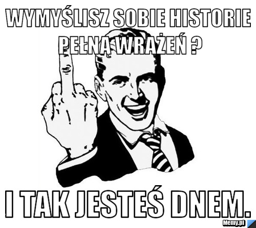 Wymyślisz sobie historie pełną wrażeń ? i tak jesteś dnem.