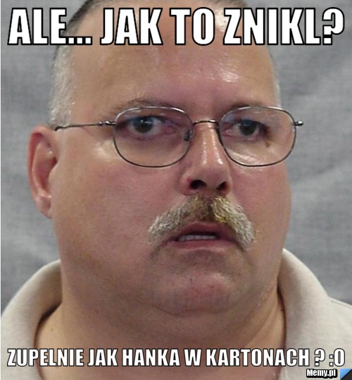 Ale... jak to znikl?  zupelnie jak hanka w kartonach ? :o