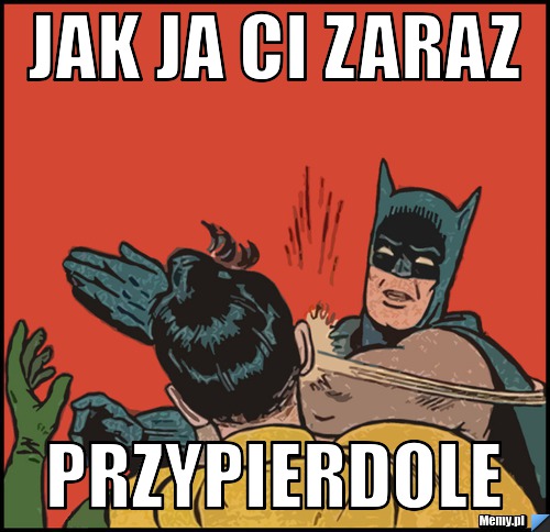 Jak ja ci zaraz  przypierdole